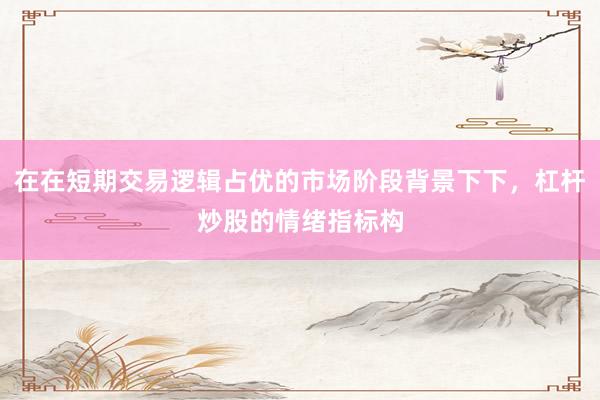 在在短期交易逻辑占优的市场阶段背景下下，杠杆炒股的情绪指标构
