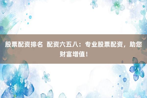 股票配资排名  配资六五八：专业股票配资，助您财富增值！