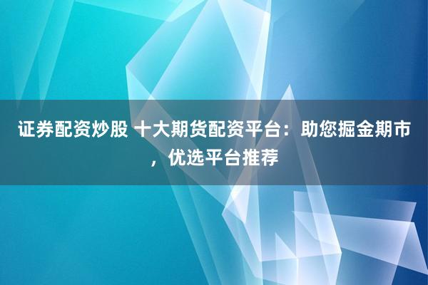 证券配资炒股 十大期货配资平台：助您掘金期市，优选平台推荐