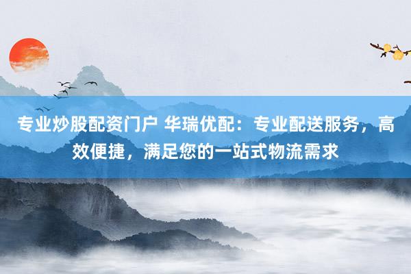 专业炒股配资门户 华瑞优配：专业配送服务，高效便捷，满足您的一站式物流需求