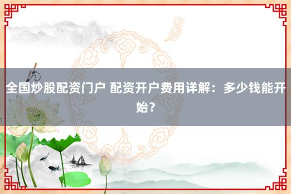 全国炒股配资门户 配资开户费用详解：多少钱能开始？