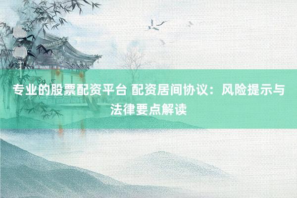 专业的股票配资平台 配资居间协议：风险提示与法律要点解读
