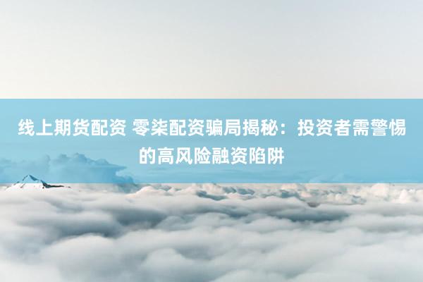 线上期货配资 零柒配资骗局揭秘：投资者需警惕的高风险融资陷阱