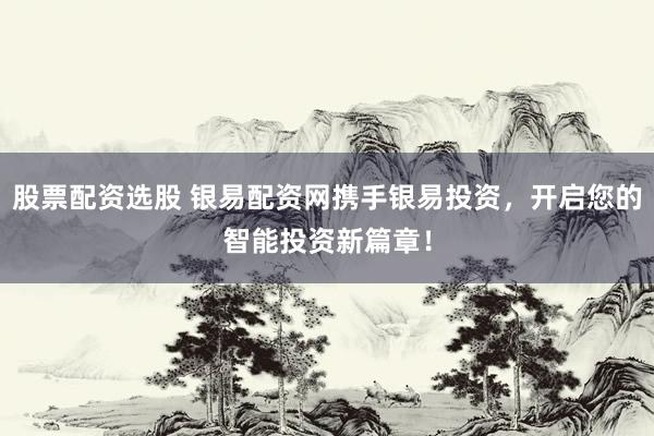 股票配资选股 银易配资网携手银易投资，开启您的智能投资新篇章！